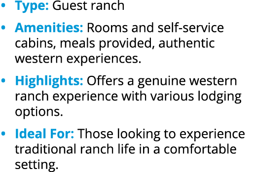 • Type: Guest ranch • Amenities: Rooms and self service cabins, meals provided, authentic western experiences. • High...