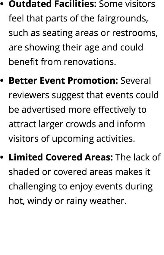 Outdated Facilities: Some visitors feel that parts of the fairgrounds, such as seating areas or restrooms, are showin...
