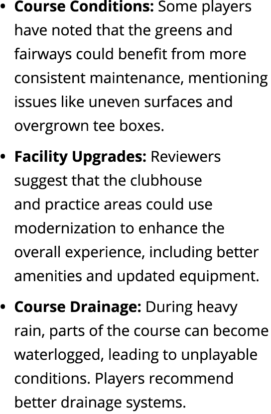 Course Conditions: Some players have noted that the greens and fairways could benefit from more consistent maintenanc...